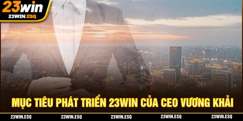CEO Vương Khải - Người Sáng Lập Nền Tảng Nhà Cái 23WIN 3 Mục tiêu phát triển nhà cái 23WIN của CEO Vương Khải